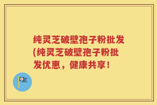 纯灵芝破壁孢子粉批发(纯灵芝破壁孢子粉批发优惠，健康共享！