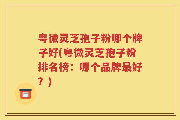 粤微灵芝孢子粉哪个牌子好(粤微灵芝孢子粉排名榜：哪个品牌最好？)