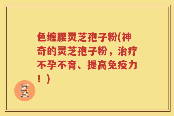 色缠腰灵芝孢子粉(神奇的灵芝孢子粉，治疗不孕不育、提高免疫力！)