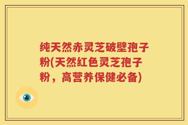 纯天然赤灵芝破壁孢子粉(天然红色灵芝孢子粉，高营养保健必备)
