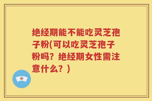 绝经期能不能吃灵芝孢子粉(可以吃灵芝孢子粉吗？绝经期女性需注意什么？)