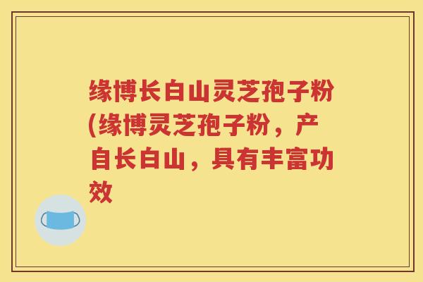 缘博长白山灵芝孢子粉(缘博灵芝孢子粉，产自长白山，具有丰富功效
