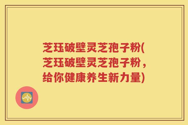 芝珏破壁灵芝孢子粉(芝珏破壁灵芝孢子粉，给你健康养生新力量)