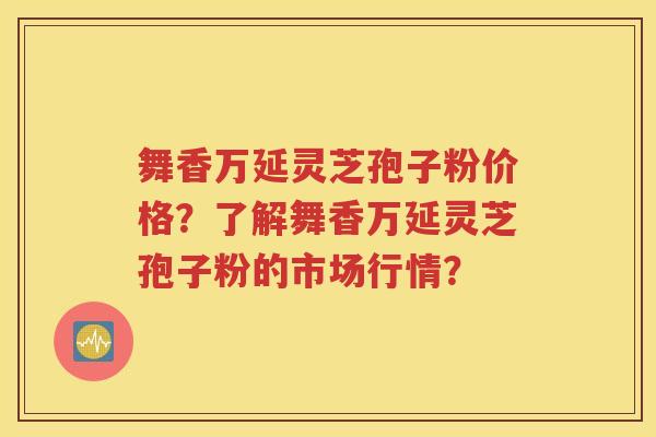 舞香万延灵芝孢子粉价格？了解舞香万延灵芝孢子粉的市场行情？