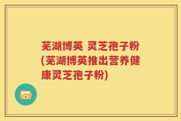 芜湖博英 灵芝孢子粉(芜湖博英推出营养健康灵芝孢子粉)