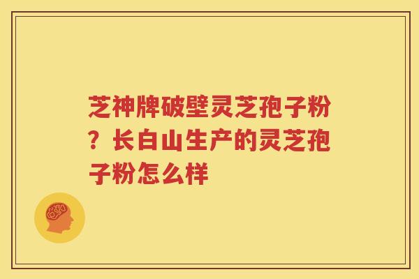 芝神牌破壁灵芝孢子粉？长白山生产的灵芝孢子粉怎么样