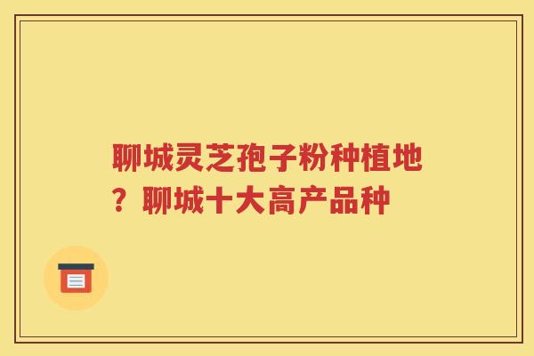 聊城灵芝孢子粉种植地？聊城十大高产品种