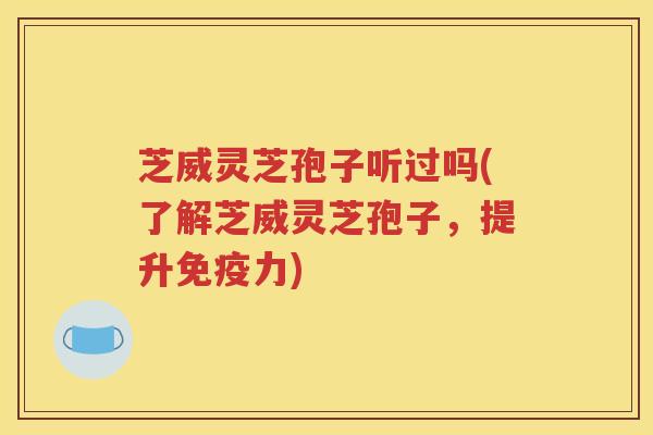 芝威灵芝孢子听过吗(了解芝威灵芝孢子，提升免疫力)