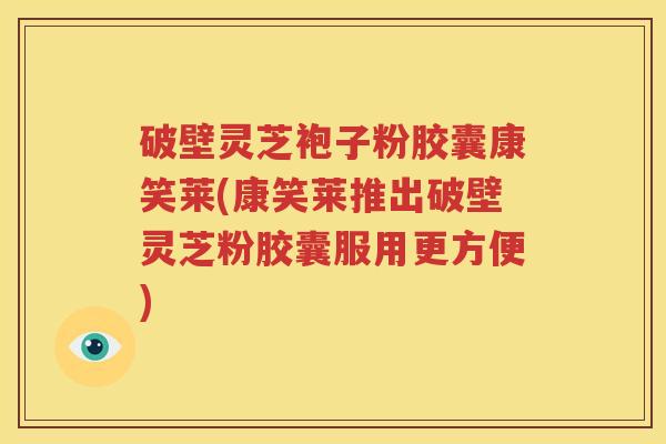 破壁灵芝袍子粉胶囊康笑莱(康笑莱推出破壁灵芝粉胶囊服用更方便)