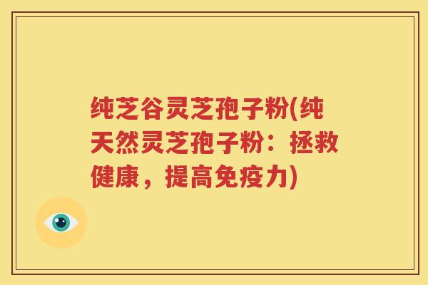 纯芝谷灵芝孢子粉(纯天然灵芝孢子粉：拯救健康，提高免疫力)