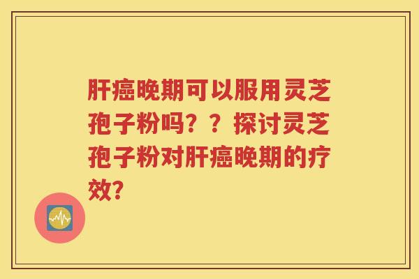 肝癌晚期可以服用灵芝孢子粉吗？？探讨灵芝孢子粉对肝癌晚期的疗效？