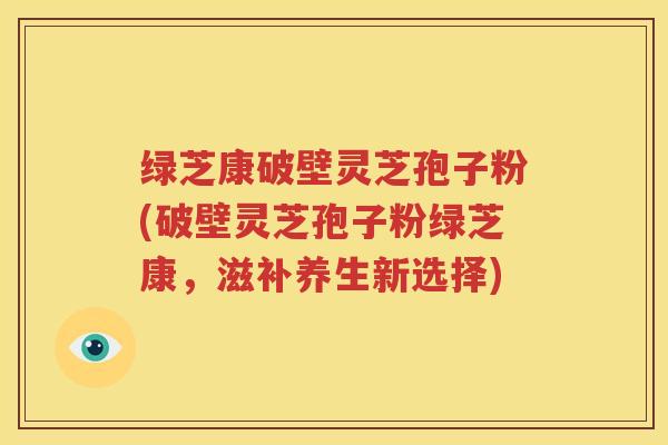 绿芝康破壁灵芝孢子粉(破壁灵芝孢子粉绿芝康，滋补养生新选择)