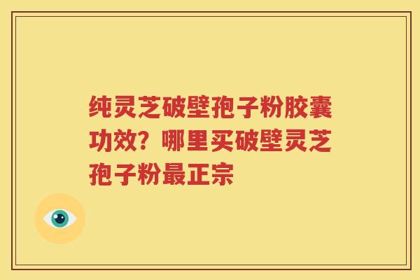 纯灵芝破壁孢子粉胶囊功效？哪里买破壁灵芝孢子粉最正宗
