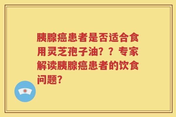 胰腺癌患者是否适合食用灵芝孢子油？？专家解读胰腺癌患者的饮食问题？