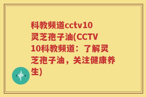 科教频道cctv10灵芝孢子油(CCTV10科教频道：了解灵芝孢子油，关注健康养生)