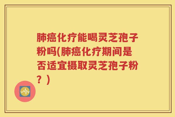 肺癌化疗能喝灵芝孢子粉吗(肺癌化疗期间是否适宜摄取灵芝孢子粉？)