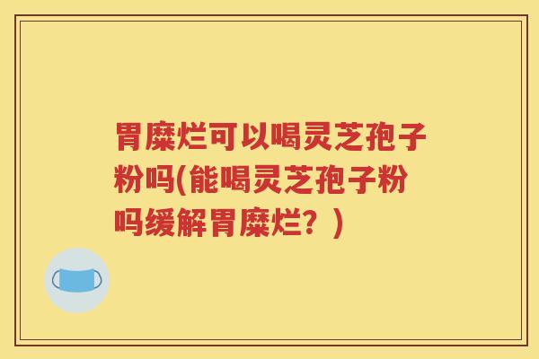 胃糜烂可以喝灵芝孢子粉吗(能喝灵芝孢子粉吗缓解胃糜烂？)