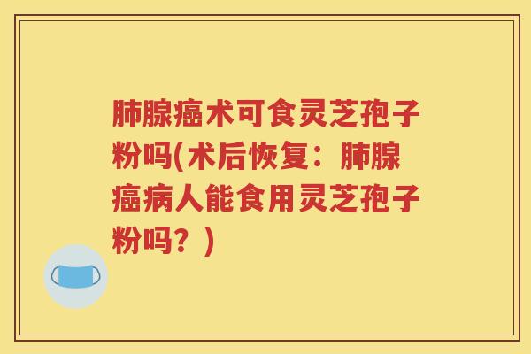 肺腺癌术可食灵芝孢子粉吗(术后恢复：肺腺癌病人能食用灵芝孢子粉吗？)