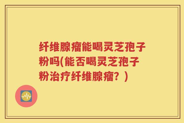 纤维腺瘤能喝灵芝孢子粉吗(能否喝灵芝孢子粉治疗纤维腺瘤？)