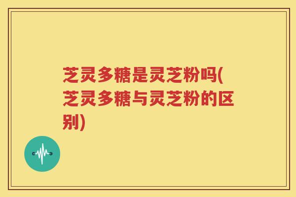 芝灵多糖是灵芝粉吗(芝灵多糖与灵芝粉的区别)