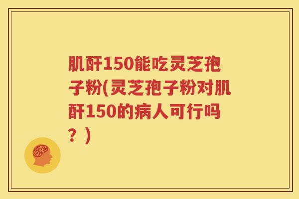 肌酐150能吃灵芝孢子粉(灵芝孢子粉对肌酐150的病人可行吗？)