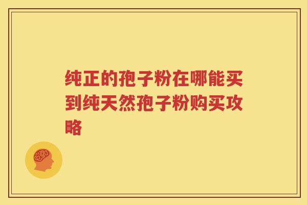 纯正的孢子粉在哪能买到纯天然孢子粉购买攻略