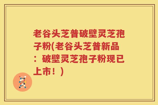老谷头芝普破壁灵芝孢子粉(老谷头芝普新品：破壁灵芝孢子粉现已上市！)