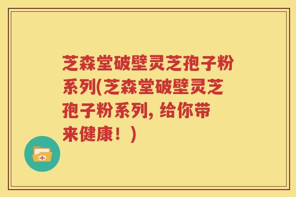 芝森堂破壁灵芝孢子粉系列(芝森堂破壁灵芝孢子粉系列, 给你带来健康！)