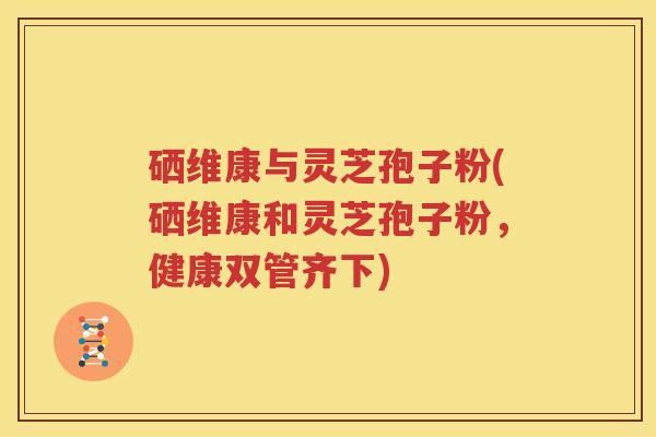 硒维康与灵芝孢子粉(硒维康和灵芝孢子粉，健康双管齐下)