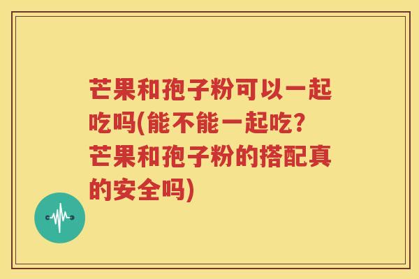 芒果和孢子粉可以一起吃吗(能不能一起吃？芒果和孢子粉的搭配真的安全吗)