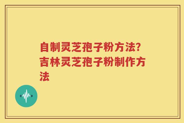 自制灵芝孢子粉方法？吉林灵芝孢子粉制作方法