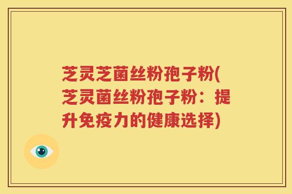 芝灵芝菌丝粉孢子粉(芝灵菌丝粉孢子粉：提升免疫力的健康选择)