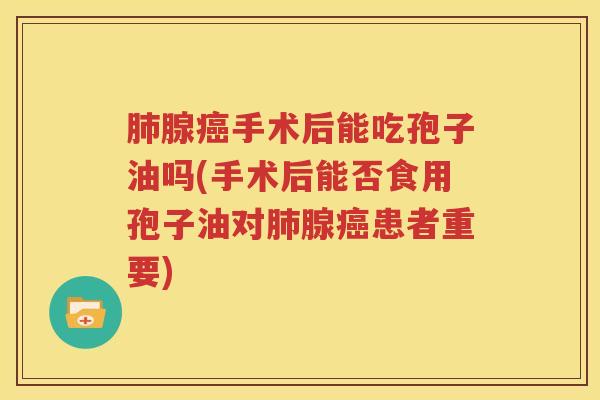 肺腺癌手术后能吃孢子油吗(手术后能否食用孢子油对肺腺癌患者重要)