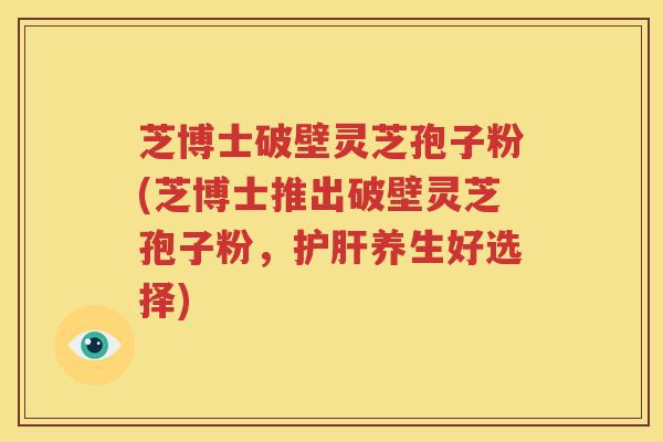 芝博士破壁灵芝孢子粉(芝博士推出破壁灵芝孢子粉，护肝养生好选择)