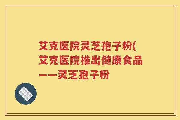 艾克医院灵芝孢子粉(艾克医院推出健康食品——灵芝孢子粉