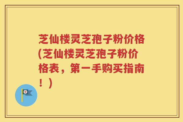 芝仙楼灵芝孢子粉价格(芝仙楼灵芝孢子粉价格表，第一手购买指南！)