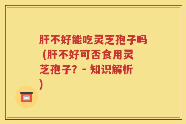肝不好能吃灵芝孢子吗 (肝不好可否食用灵芝孢子？- 知识解析)