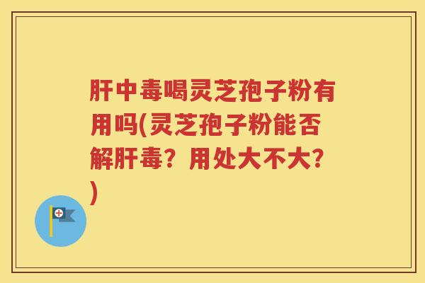 肝中毒喝灵芝孢子粉有用吗(灵芝孢子粉能否解肝毒？用处大不大？)