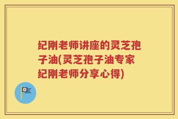纪刚老师讲座的灵芝孢子油(灵芝孢子油专家纪刚老师分享心得)
