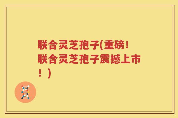 联合灵芝孢子(重磅！联合灵芝孢子震撼上市！)