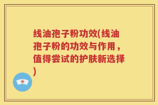 线油孢子粉功效(线油孢子粉的功效与作用，值得尝试的护肤新选择)