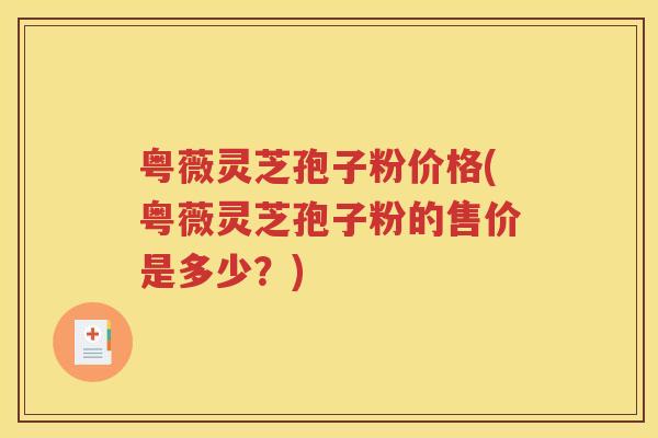 粤薇灵芝孢子粉价格(粤薇灵芝孢子粉的售价是多少？)