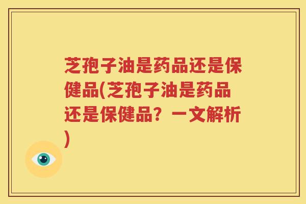 芝孢子油是药品还是保健品(芝孢子油是药品还是保健品？一文解析)