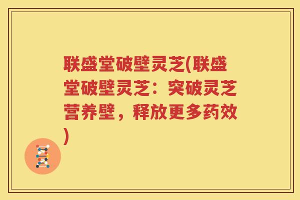 联盛堂破壁灵芝(联盛堂破壁灵芝：突破灵芝营养壁，释放更多药效)