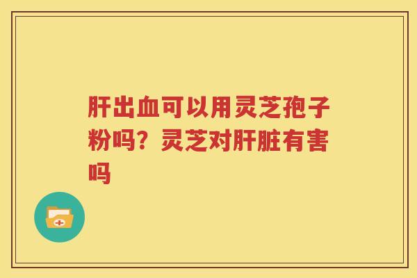 肝出血可以用灵芝孢子粉吗？灵芝对肝脏有害吗