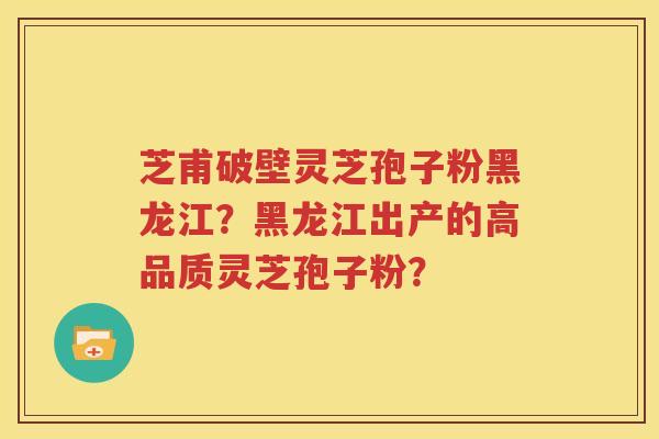 芝甫破壁灵芝孢子粉黑龙江？黑龙江出产的高品质灵芝孢子粉？