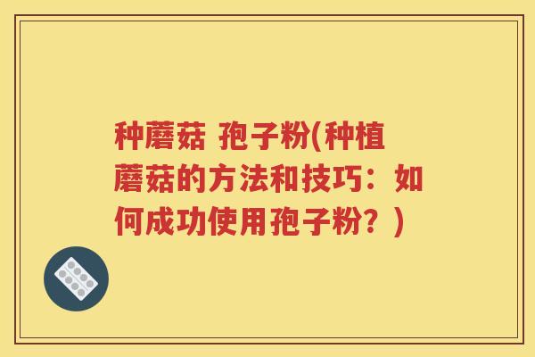 种蘑菇 孢子粉(种植蘑菇的方法和技巧：如何成功使用孢子粉？)