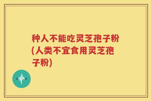 种人不能吃灵芝孢子粉(人类不宜食用灵芝孢子粉)
