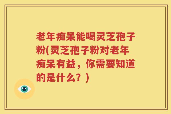 老年痴呆能喝灵芝孢子粉(灵芝孢子粉对老年痴呆有益，你需要知道的是什么？)