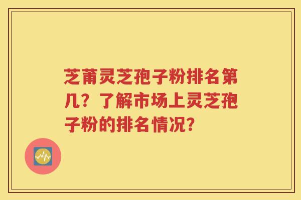 芝莆灵芝孢子粉排名第几？了解市场上灵芝孢子粉的排名情况？